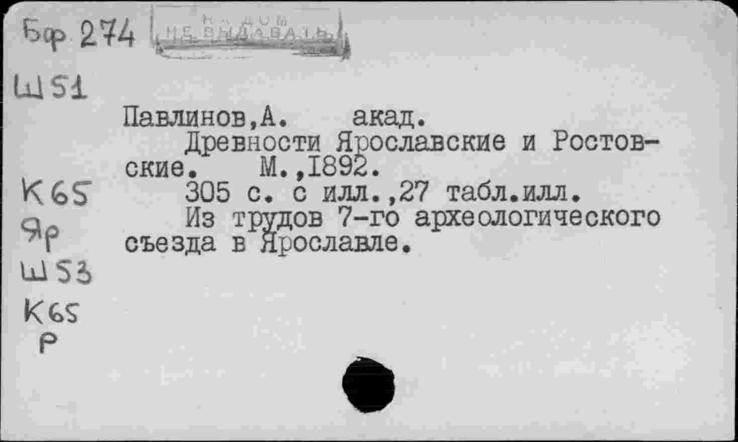 ﻿2.74
LüSl
KGS 9p U1S5
Павлинов,А. акад.
Древности Ярославские и Ростовские. М.,1892.
305 с. с илл.,27 табл.илл.
Из трудов 7-го археологического съезда в Ярославле.
Kes р